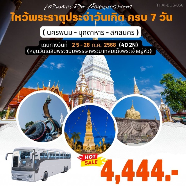 นครพนม มุกดาหาร สกลนคร ไหว้ครบพระธาตุ 7วันเกิด 
เป็นบุญอันยิ่งใหญ่เสริม_อำนาจบารมี,การงาน,ชีวิตรุ่งโรจน์,แคล้วคลาดปลอดภัย,ความรัก,ความสุขสมหวังดั่งใจหมาย)
 จ.นครพนม_ไหว้พระธาตุพนม,พระธาตุเรณูนคร,พระธาตุศรีคูณ,พระธาตมหาชัย,พระธาตุนคร,พระธาตุท่าอุเทน,พระธาตุประสิทธิ์
 เที่ยว_พระศรีสัตตนาคราช,อุโมงค์นาคราช,บ้านลุงโฮ และ อนุสรณ์ลุงโฮ,สะพานมิตรภาพไทยลาว3,พญาเต่างอย,วัดถ้ำผาแด่น
จ.มุกดาหาร_วัดภูมโนรมย์,สะพานมิตรภาพไทยลาว2
จ.สกลนคร_พระธาตุเชิงชุม,อุทยานบัว,พญานาคเผือก