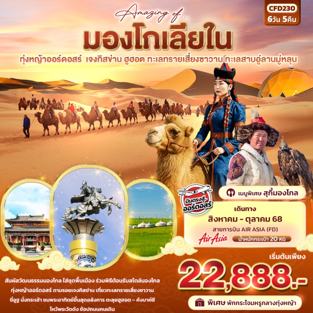 ออร์ดอสร์ เจงกิสข่าน ฮูฮอต -เมนูพิเศษ!! สุกี้มองโกล
-พิเศษพักกระโจมหรูกลางทุ่งหญ้า
-บินตรงออร์ดอสร์
-ขี่อูฐ ทะเลทรายเสี่ยงซาวาน
-เมืองออร์ดอส 
-ทุ่งหญ้าออร์ดอส
-พิธีต้อนรับแขกสไตล์มองโกล+รวมใส่ชุดมองโกล
-OPTION: การแสดงเทศกาลนาดัม
-ชมพระอาทิตย์ขึ้นที่ทุ่งหญ้า
-ชมอาหารเช้าแบบมองโกล
บ้านองค์ปฐม 
-เจงกิสข่าน 
-ฮูฮอต
สุสานวังเจ้าจุน
ร้านมองเลี่ยงขายสินค้าพื้นเมืองมองโกลเลียใน
-วัดต้าเจา
-ถนนคนเดินส้ายสร้าง 
ทะเลทรายเสี่ยงซาวาน (รวมกระเช้า+ขี่อูฐ)
-ตาลาเต่อฉี
-OPTION: เกาะเยว่ชา
-เมืองออร์ดอส
-มองโกลเซอร์เคิล Mongolian Origin Tourist Area (รวมรถกอล์ฟ) 
-ทะเลสาบอูลานมู่หลุน
-สวนประติมากรรมศิลปะเอเชีย
-ถนนคนเดินดังบาห์ซี