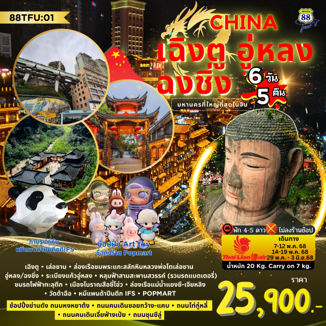 เฉิงตู อู่หลง ฉงชิ่ง ล่องเรือชมพระแกะสลักหินหลวงพ่อโตเล่อซาน • อู่หลง/ฉงฉิ่ง  
 เดินระเบียงแก้วอู่หลง • สัมผัสธรรมชาติที่หลุมฟ้าสามสะพานสวรรค์ • ชมรถไฟฟ้าทะลุตึก 
เมืองโบราณสือชี่โข่ว  • ตระการตาแสงสี หงหยาต้ง • ล่องเรือแม่น้ำแยงซี - เจียหลิง 
ชมวิวฉงชิ่งยามราตรี
เมืองโบราณโลต้าย • ขอพรพระถังซำจั๋ง วัดต้าฉือ  • เช็คอินหมีแพนด้าปีนตึก IFS • POPMART
ย่านช้อปปิ้งสุดฮิต!!  ถนนคนเดินเจี่ยฟ่างเป่ย • ไท่กู๋หลี • ถนนชุนซีลู่ • ถนนซอยกว้างซอยแคบ #พัก4ดาว#พัก5ดาว#ไม่ลงร้านช้อป