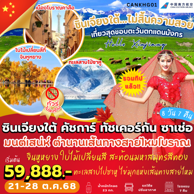 ซินเจียงใต้ คัชการ์ ทัชเคอร์กัน ซาเช่อ ซินเจียงใต้ เที่ยวสุดขอบตะวันตกแดนมังกร  ใช้คำว่าสวยได้เปลืองงง มากกกกก
 คัชการ์  เส้นทางสายไหม 
• คุนหลุนทาวเวอร์
• คาสือเมืองโบราณ 2,100 ปี   
• มัสยิดอิดคาห์ ใหญ่ที่สุดในซินเจียง
• ธารน้ำแข็งมุซทัค  
• ถนนคนเดิน
ทัชเคอร์กัน 
• เส้นทางชายแดน จีน-ปากีสถาน 
• ทะเลสาบไป่ซาหู 
• ทุ่งหญ้าสีทอง 
• ถนนมังกรขด ผานหลง
• ทะเลสาบบันดีร์ บลูลากูน 
• ช่องเขาเกอซือ 
• ทะเลสาบคาลาคู่เล่อ  
• ผ่านชมภูเขาหิมะ Muztagh Peak  
ซาเช่อ
• ใบไม้เปลี่ยนสีที่อุทยานแห่งชาติจินหูหยาง (รวมรถอุทยาน)  
• ชมสุสานหลวงราชวงศ์เยอร์เชียง  
• ตลาดโบราณคาซานฉี
#ไม่ลงร้านช้อป