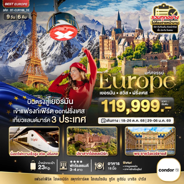 ไฮเดิลเบิร์ก สตุทท์การ์ดต ซูริค บินตรงสู่เยอรมันเข้าแฟรงก์เฟิร์ต ออกฝรั่งเศส เที่ยวแลนด์มาร์ค 3 ประเทศ 
พิชิตยอดเขาจุงเฟรา
ปราสาทไฮเดลเบิร์ก
พระราชวังแวร์ชายส์
รถไฟความเร็วสูงสตราบูร์ก สู่ ปารีส 
เข้าชม MERCEDES – BENZ MUSEUM
นั่งรถไฟราง สู่ ปราสาทไฮเดิลเบิร์ก 
เมนูพิเศษ!! ขาหมูเยอรมัน - อาหารไทยในยุโรป
เข้าชมปราสาทโฮเอินโซลเลิร์น - จุดชมวิวลินเดอฮอฟที่สวยงามชองเมืองซูริค - ช้อปปิ้งถนนบาร์นฮอฟ  - ถ่ายรูป อนุสาวรีย์สิงโต สัญลักษณ์สำคัญของลูเซิร์น - สะพานไม้ชาเปล สัญลักษณ์ของเมือง - ขึ้นเคเบิ้ลคาร์ พิชิตยอดเขาจุงเฟรา - เที่ยวชมเมืองอินเทอร์ลาเก้น - เข้าชมมหาวิหารแห่งสตราสบูร์ก - ชมจุดหอไอเฟลที่จัตุรัสทรอกาเดโร - ล่องเรือแม่น้ำแชนรอบเมืองปารีส - ถ่ายรูปด้านหน้า พิพิธภัณฑ์ลูฟร์  - ช้อปปิ้ง ห้างแกลเลอรี่ ลาฟาแยตต์ ใจกลางกรุงปารีส
#พัก4ดาว #รวมวีซ่าแล้ว #ราคาเด็กเท่ากับผู้ใหญ่