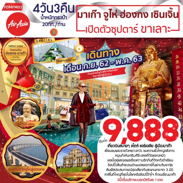 มาเก๊า จูไห่ ฮ่องกง เซินเจิ้น พระราชวังหยวนหมิง วัดแชกงหมิว เที่ยวบินสบายๆสไตล์แอร์เอเชียสู่เมืองมาเก๊าเยี่ยมชมพระราชวังหยวนหมิง
ชมความยิ่งใหญ่อลังการพร้อมโชว์วัฒนธรรมอันตระการตานั่งรถข้ามสะพานข้ามทะเลที่ยาวที่สุดในโลกจากจูไห่สู่ฮ่องกงหมุนกังหันเสริมศิริมงคลที่วัดแชกงหมิวขอเนื้อคู่และขอพรเรื่องความรักกันที่วัดหวังต้าเซียนช้อปปิ้งสินค้าแบรนด์เนมปลอดภาษีในย่านจิมซาจุ่ยสัมผัสประสบการณ์สุดเสียวกับสะพานกระจก3มิติ
เสี่ยงโชคกันที่คาสิโนที่ใหญ่ที่สุดในโลกแถมได้ช้อปปิ้งกันให้จุใจที่เวเนเชี่ยนมาเก๊า
มีน้ำดื่มบริการบนรถบัสวันละ1ขวด