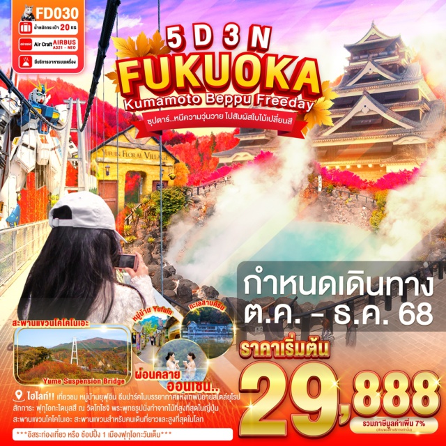 ฟุกุโอกะ เบปปุ คุมาโมโตะ สะพานแขวนโคโคโนเอะ สะพานแขวนสำหรับคนเดินที่ยาวและสูงที่สุดในโลก
และยังเป็นจุดชมใบไม้เปลี่ยนสีอีกด้วย(ขึ้นกับสภาพอากาศ)
สัมผัสความยิ่งใหญ่ ของ ปราสาทคุมาโมโตะ 1 ใน 3 ปราสาทที่ใหญ่ที่สุดในญี่ปุ่น
สักการะ ฟุกุโอกะไดบุสสึ ณ วัดโทโชจิ พระพุทธรูปนั่งทำจากไม้ที่สูงที่สุดในญี่ปุ่น
ชม บ่อนรก จิโกคุ บ่อนรกแห่งเมืองเบปปุ ที่มีอุณภูมิความร้อนถึง 98 องศาเซลเซียส
เที่ยวชม หมู่บ้านยุฟุอิน ธีมปาร์คในบรรยากาศแห่งเทพนิยายสไตล์ยุโรป
ความงามของ ทะเลสาบคิริน ที่ใสจนเห็นตัวปลาแหวกว่ายในผืนน้ำ
พบกับ กันดั๊มตัวใหม่ขนาดเท่าของจริง ณ กันดั๊ม ปาร์ค ฟุกุโอกะ
***อิสระท่องเที่ยว หรือ ช้อปปิ้ง 1 วันเต็ม***#มีวันอิสระ