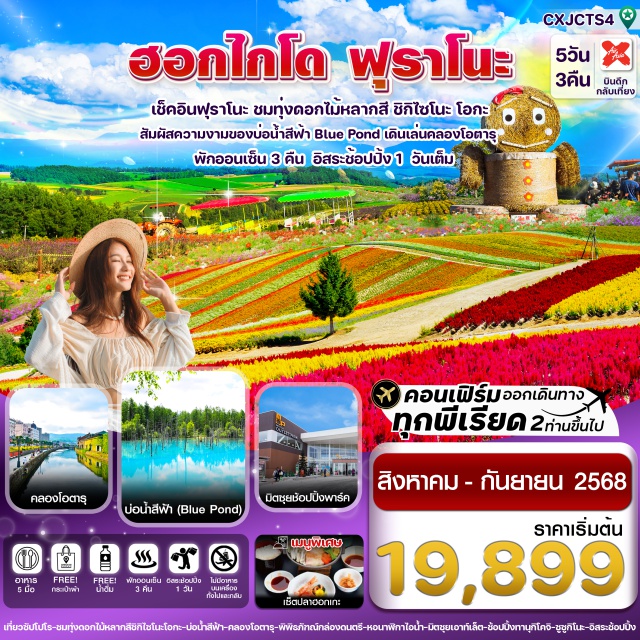 ฮอกไกโด บิเอ ฟุราโนะ -เยือนเมืองฟุราโนะ ชมทุ่งดอกไม้หลากสี ชิกิไซโนะ โอกะ
-สัมผัสความงามของธรรมชาติ บ่อน้ำสีฟ้า Bule pond
-เดินเล่นถนนซาไกมาจิ , ถ่ายรูปคู่คลองโอตารุ , พิพิธภัณฑ์กล่องดนตรี
-ช้อปปิ้งมิตสุย เอาท์เล็ต ,อิออน มอลล์ ,ทานุกิโคจิ ซูซูกิโนะ
-อิสระช้อปปิ้ง 1 วันเต็ม มีไกด์แนะนำให้ข้อมูล
-อิ่มอร่อยกับเมนูพิเศษ !! เซ็ตปลาฮอกเกะ
-พักโรงแรม เมืองอาซากิกาว่า 1 คืน / พักเมืองซัปโปโร 2 คืน แช่ออนเซ็น 3 คืน
-บินกลางคืน - กลับเช้า (น้ำหนัก 20กก./ท่าน)
#มีวันอิสระ