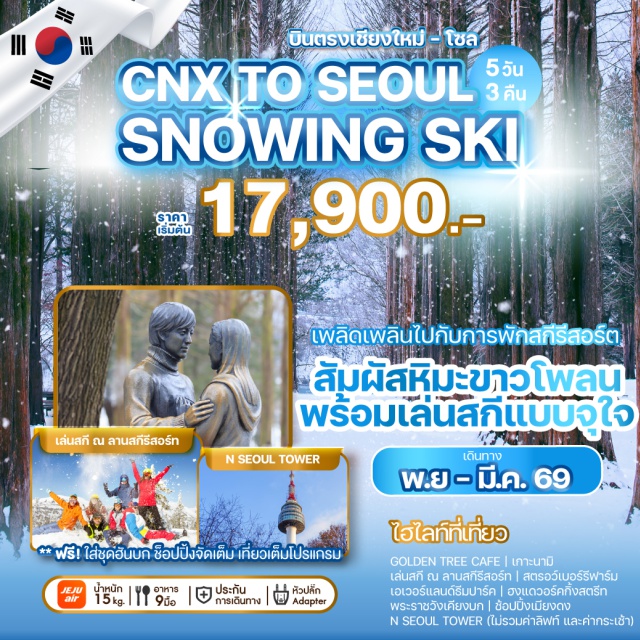 บินตรงเชียงใหม่ โซล เกาะนามิ เมียงดง เพลิดเพลินไปกับการพักสกีรีสอร์ต
สัมผัสหิมะขาวโพลน
พร้อมเล่นสกีแบบจุใจ
GOLDEN TREE CAFE | เกาะนามิ
เล่นสกี ณ ลานสกีรีสอร์ท | สตรอว์เบอร์รีฟาร์ม
เอเวอร์แลนด์รีมปาร์ค | ฮงแดวอร์คกิ้งสตรีท
พระราชวังเคียงบก | ช้อปปิ้งเมียงดง
N SEOUL TOWER (ไม่รวมค่าลิฟท์ และค่ากระเช้า)